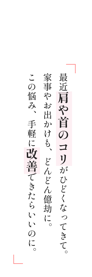 最近肩や首のコリがひどくなってきて。家事やお出かけも、どんどん億劫に。この悩み、手軽に改善できたらいいのに。