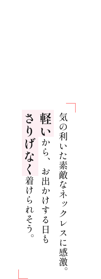 気の利いた素敵なネックレスに感激。軽いから、お出かけする日もさりげなく着けられそう。