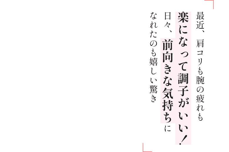 最近、肩コリも腕の疲れも楽になって調子がいい!日々、前向きな気持ちになれたのも嬉しい驚き